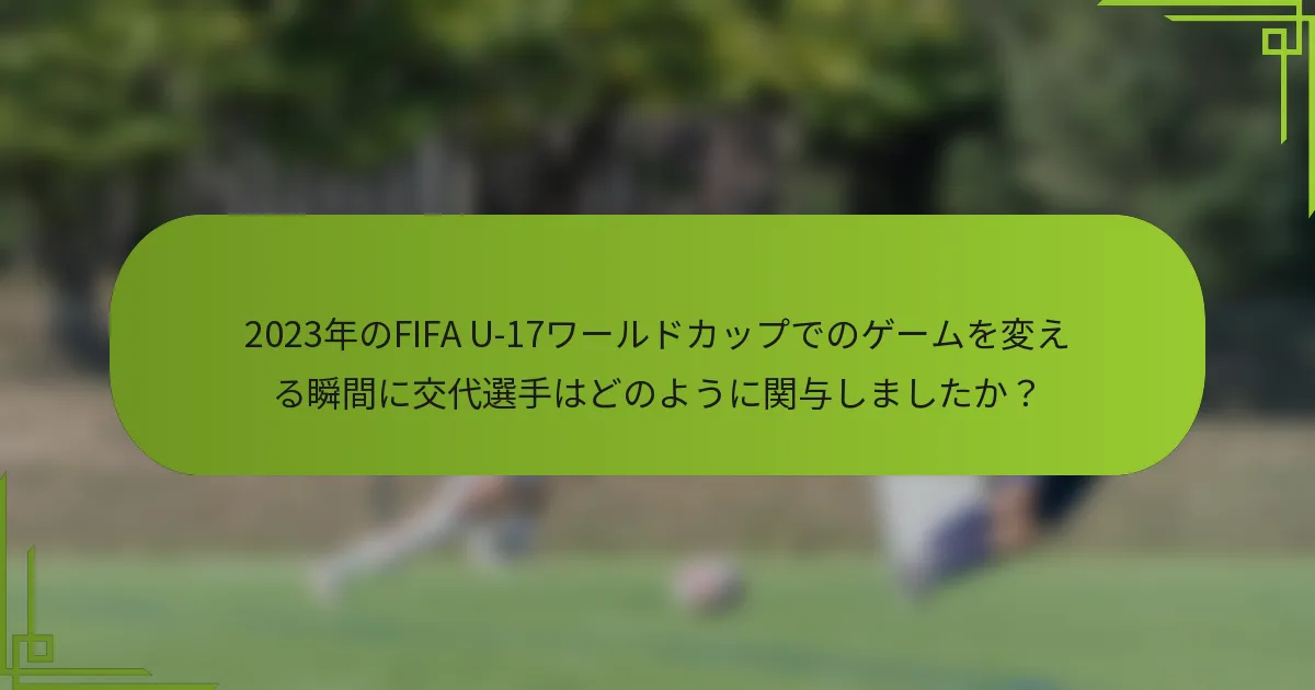 2023年のFIFA U-17ワールドカップでのゲームを変える瞬間に交代選手はどのように関与しましたか？