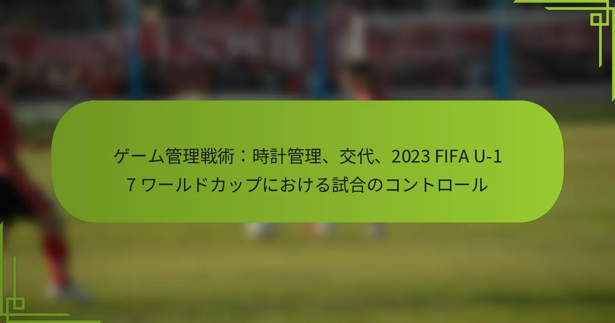 ゲーム管理戦術：時計管理、交代、2023 FIFA U-17 ワールドカップにおける試合のコントロール