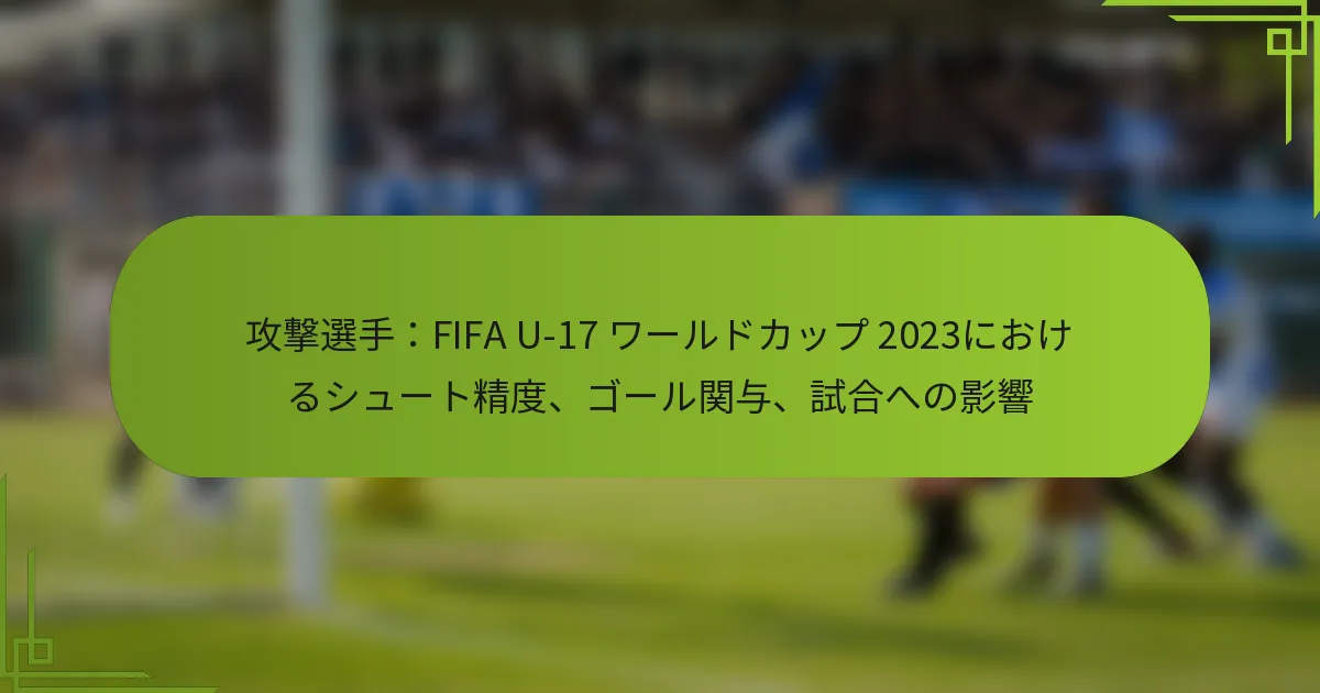 攻撃選手：FIFA U-17 ワールドカップ 2023におけるシュート精度、ゴール関与、試合への影響