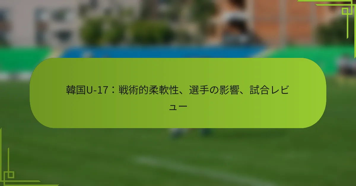 韓国U-17：戦術的柔軟性、選手の影響、試合レビュー