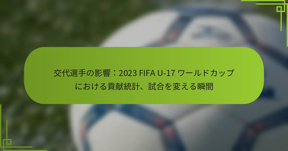 交代選手の影響：2023 FIFA U-17 ワールドカップにおける貢献統計、試合を変える瞬間