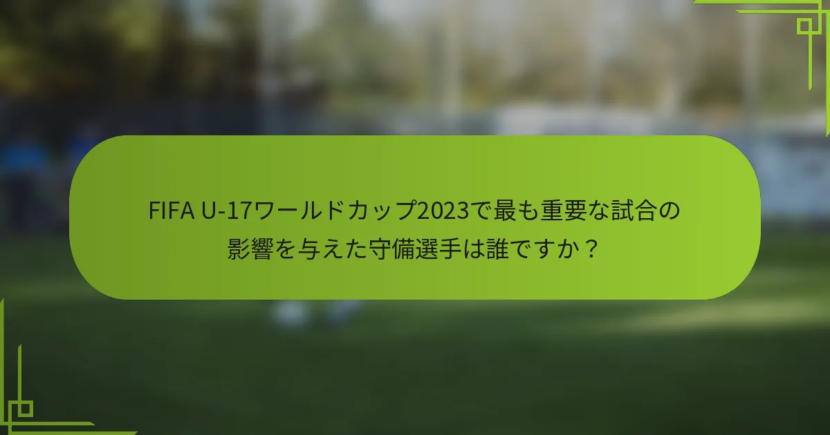 FIFA U-17ワールドカップ2023で最も重要な試合の影響を与えた守備選手は誰ですか？