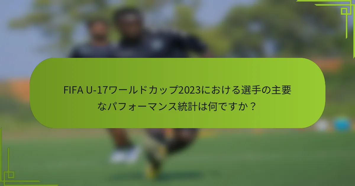 FIFA U-17ワールドカップ2023における選手の主要なパフォーマンス統計は何ですか?