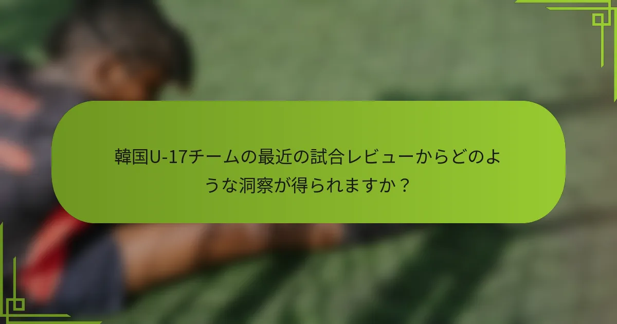韓国U-17チームの最近の試合レビューからどのような洞察が得られますか？